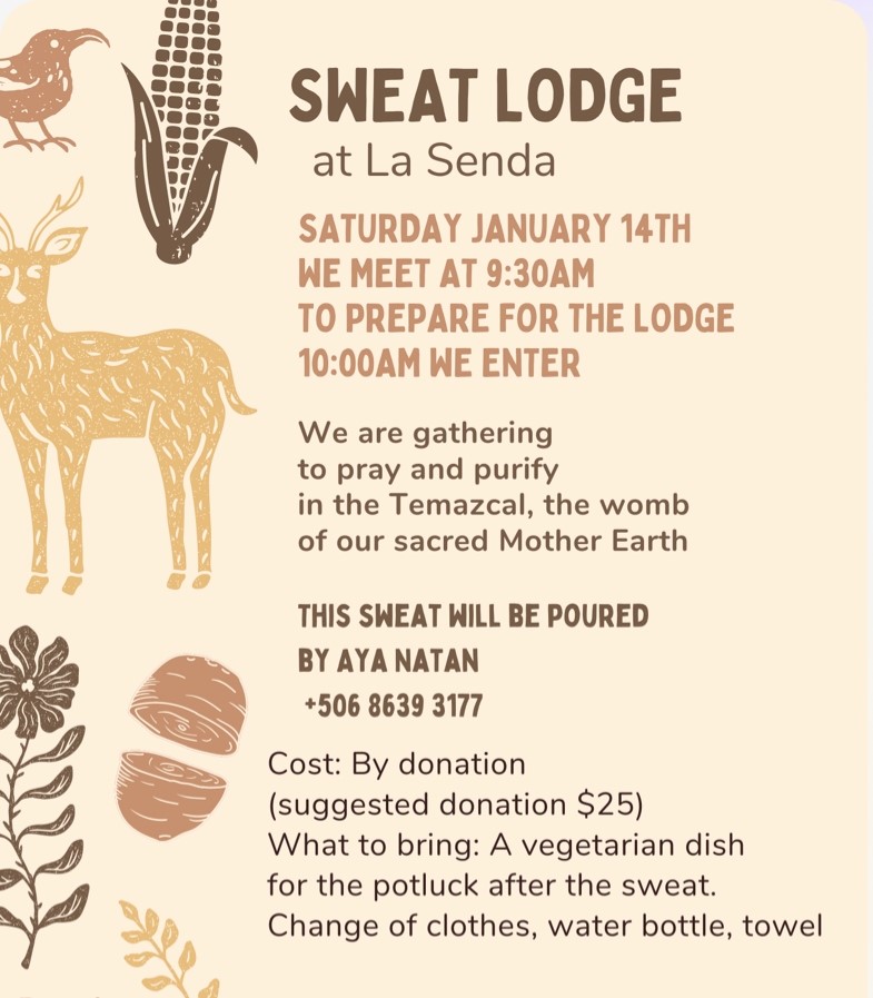 Sweat Lodge at La Senda Saturday 14th, January We meet at 9:30 a.m. to prepare for the Lodge 10:00 a.m. we enter We are gathering to pray and purify in the Temazcal, the womb of our sacred Mother Earth. This sweat will be poured by Aya Natan +506 86 39 31 77 Cost: by donation (suggested donation $25 USD) What to bring: a vegetarian dish for the potluck after the sweat. Change of clothes, water bottle, and towel.