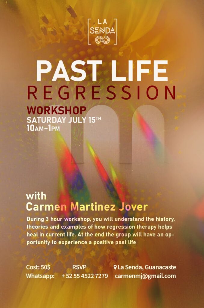 Banner. Past Life Regression Workshop. Saturday July 15th, 10:00 - 13:00. With Carmen Martinez Jover. During 3 hour workshop, you will understand the history, theories and examples of how regression therapy helps heal in current life. At the end the group will have an opportunity to experience a positive past life. Cost: $50 USD. RSVP. La Senda, Guanacaste.